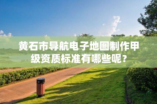 黄石市导航电子地图制作甲级资质标准有哪些呢？