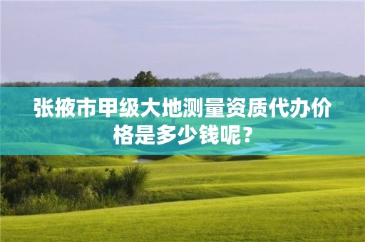 张掖市甲级大地测量资质代办价格是多少钱呢？