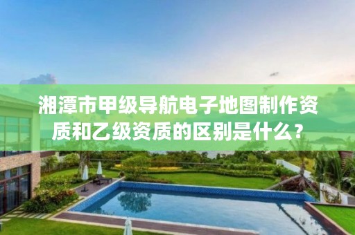 湘潭市甲级导航电子地图制作资质和乙级资质的区别是什么？