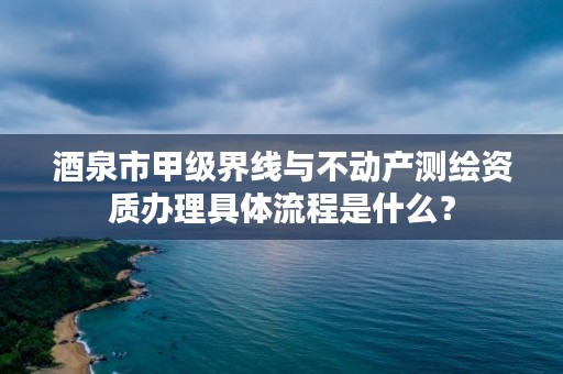 酒泉市甲级界线与不动产测绘资质办理具体流程是什么？