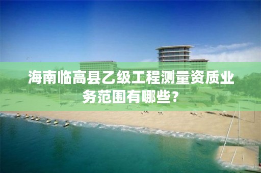 海南临高县乙级工程测量资质业务范围有哪些？