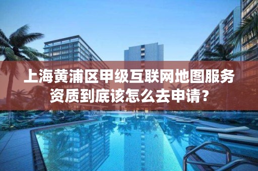 上海黄浦区甲级互联网地图服务资质到底该怎么去申请？