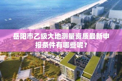 岳阳市乙级大地测量资质最新申报条件有哪些呢？