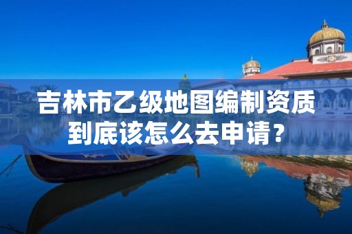 吉林市乙级地图编制资质到底该怎么去申请？