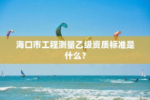 海口市工程测量乙级资质标准是什么？