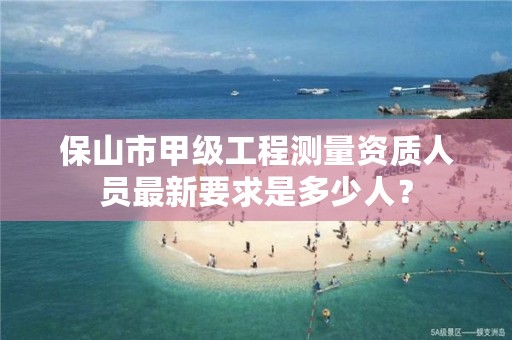 保山市甲级工程测量资质人员最新要求是多少人？