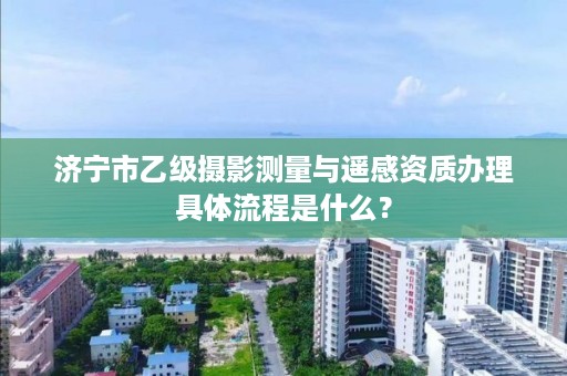 济宁市乙级摄影测量与遥感资质办理具体流程是什么？