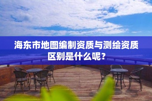 海东市地图编制资质与测绘资质区别是什么呢？