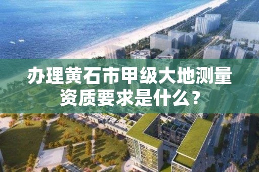 办理黄石市甲级大地测量资质要求是什么？