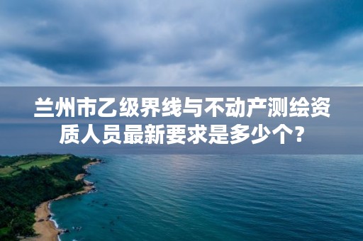 兰州市乙级界线与不动产测绘资质人员最新要求是多少个？