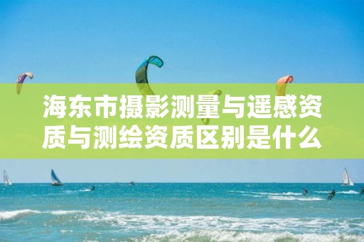 海东市摄影测量与遥感资质与测绘资质区别是什么呢？