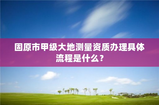 固原市甲级大地测量资质办理具体流程是什么？