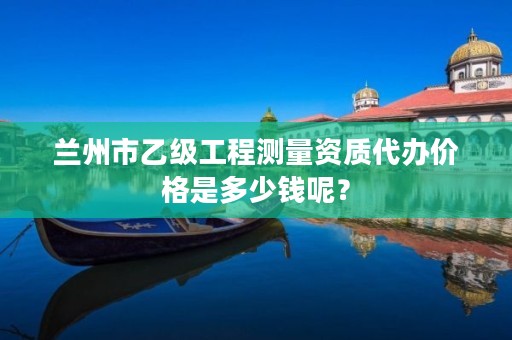 兰州市乙级工程测量资质代办价格是多少钱呢？