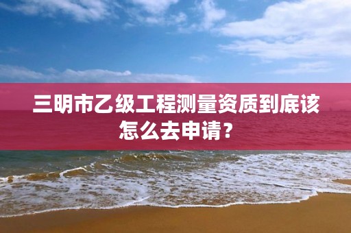 三明市乙级工程测量资质到底该怎么去申请？