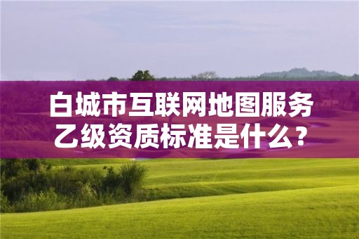 白城市互联网地图服务乙级资质标准是什么？