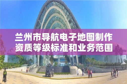 兰州市导航电子地图制作资质等级标准和业务范围分别是什么？