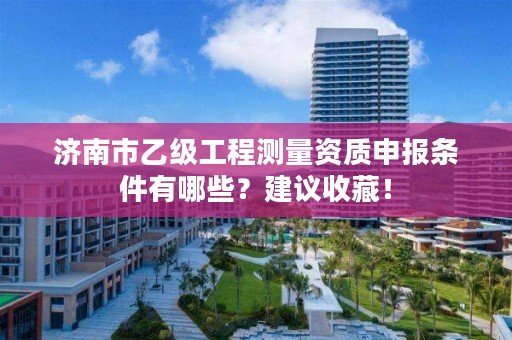 济南市乙级工程测量资质申报条件有哪些？建议收藏！