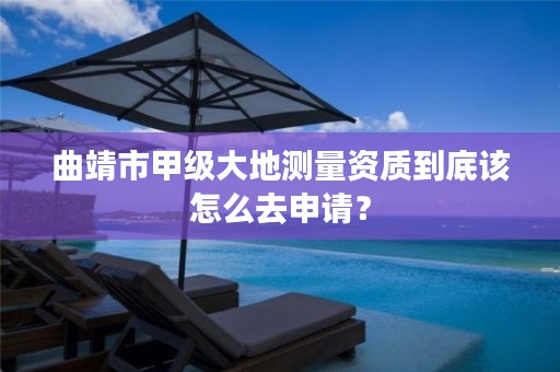 曲靖市甲级大地测量资质到底该怎么去申请？