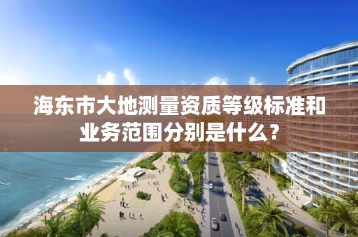 海东市大地测量资质等级标准和业务范围分别是什么？