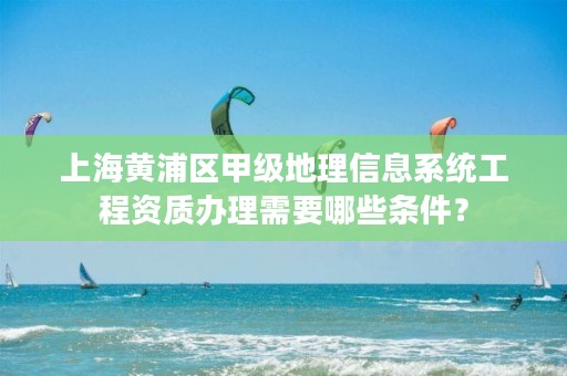 上海黄浦区甲级地理信息系统工程资质办理需要哪些条件？