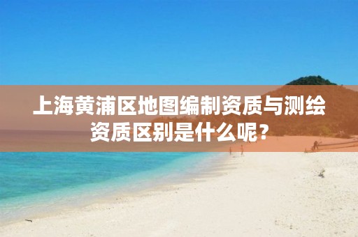 上海黄浦区地图编制资质与测绘资质区别是什么呢？