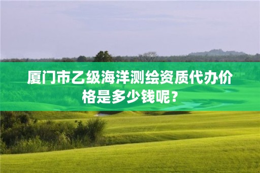 厦门市乙级海洋测绘资质代办价格是多少钱呢？