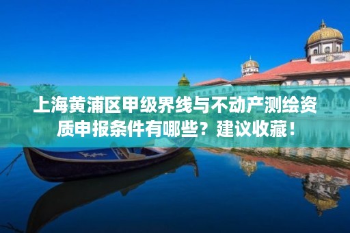 上海黄浦区甲级界线与不动产测绘资质申报条件有哪些？建议收藏！