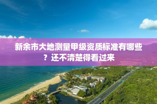 新余市大地测量甲级资质标准有哪些？还不清楚得看过来