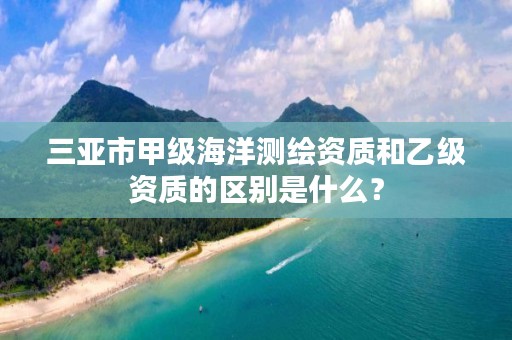 三亚市甲级海洋测绘资质和乙级资质的区别是什么？