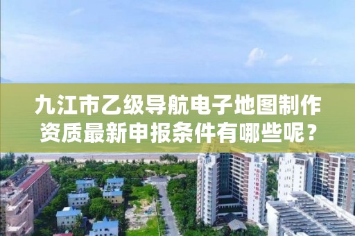 九江市乙级导航电子地图制作资质最新申报条件有哪些呢？