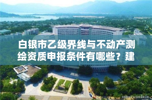 白银市乙级界线与不动产测绘资质申报条件有哪些？建议收藏！