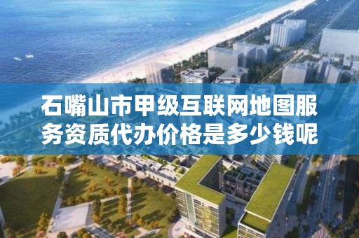 石嘴山市甲级互联网地图服务资质代办价格是多少钱呢？