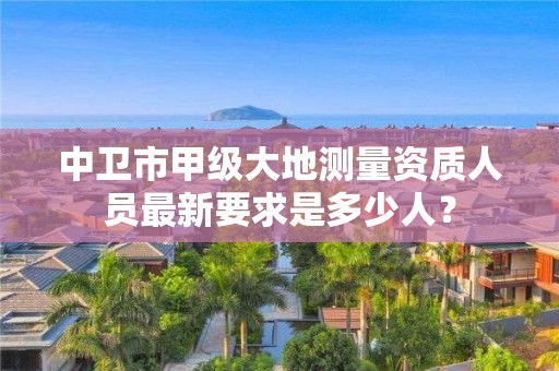 中卫市甲级大地测量资质人员最新要求是多少人？