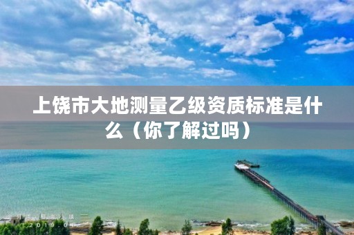 上饶市大地测量乙级资质标准是什么（你了解过吗）