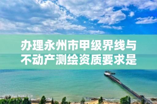 办理永州市甲级界线与不动产测绘资质要求是什么？