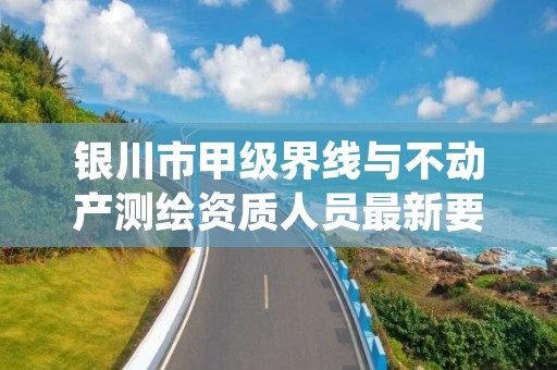 银川市甲级界线与不动产测绘资质人员最新要求是多少？