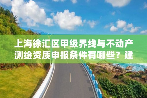 上海徐汇区甲级界线与不动产测绘资质申报条件有哪些？建议收藏！