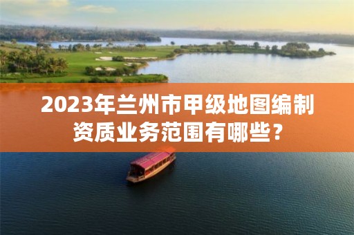 2023年兰州市甲级地图编制资质业务范围有哪些？