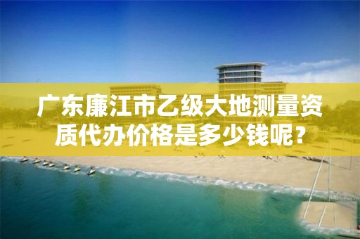 广东廉江市乙级大地测量资质代办价格是多少钱呢？