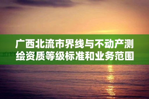 广西北流市界线与不动产测绘资质等级标准和业务范围分别是什么？