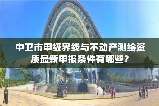 中卫市甲级界线与不动产测绘资质最新申报条件有哪些？