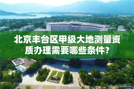 北京丰台区甲级大地测量资质办理需要哪些条件？