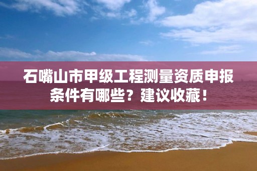 石嘴山市甲级工程测量资质申报条件有哪些？建议收藏！