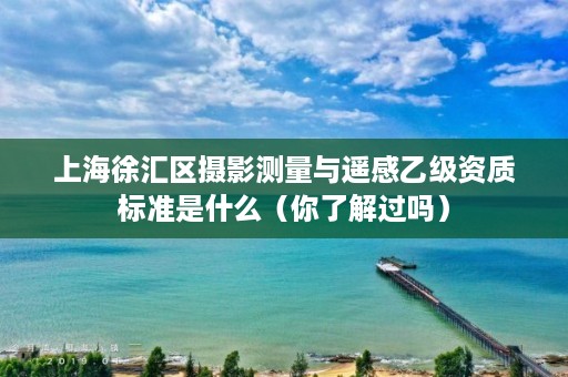 上海徐汇区摄影测量与遥感乙级资质标准是什么（你了解过吗）