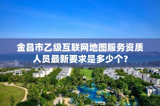 金昌市乙级互联网地图服务资质人员最新要求是多少个？