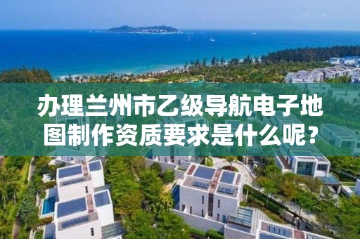 办理兰州市乙级导航电子地图制作资质要求是什么呢？