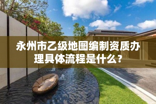 永州市乙级地图编制资质办理具体流程是什么？