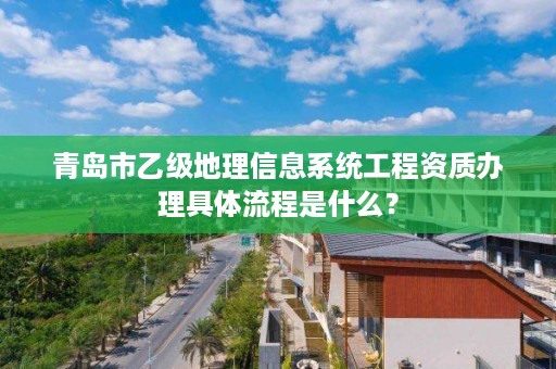 青岛市乙级地理信息系统工程资质办理具体流程是什么？