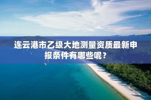 连云港市乙级大地测量资质最新申报条件有哪些呢？