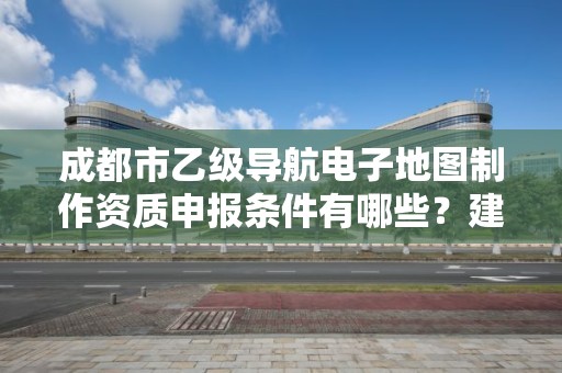 成都市乙级导航电子地图制作资质申报条件有哪些？建议收藏！